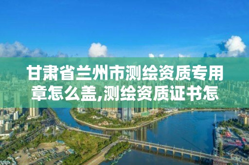 甘肃省兰州市测绘资质专用章怎么盖,测绘资质证书怎么办理。