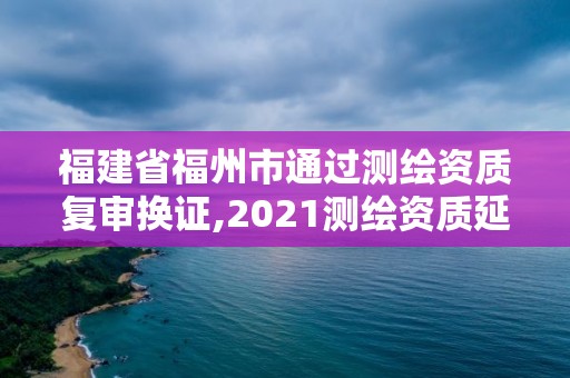 福建省福州市通过测绘资质复审换证,2021测绘资质延期公告福建省。