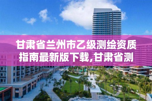 甘肃省兰州市乙级测绘资质指南最新版下载,甘肃省测绘资质管理平台。