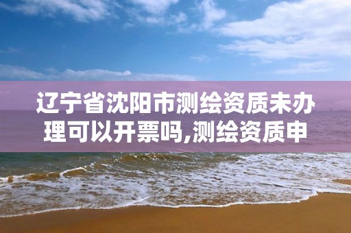 辽宁省沈阳市测绘资质未办理可以开票吗,测绘资质申报。