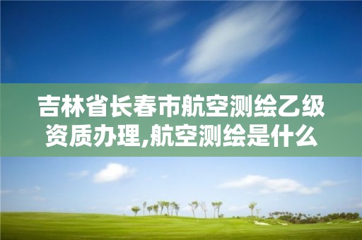 吉林省长春市航空测绘乙级资质办理,航空测绘是什么工作。