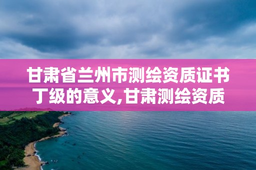 甘肃省兰州市测绘资质证书丁级的意义,甘肃测绘资质办理。