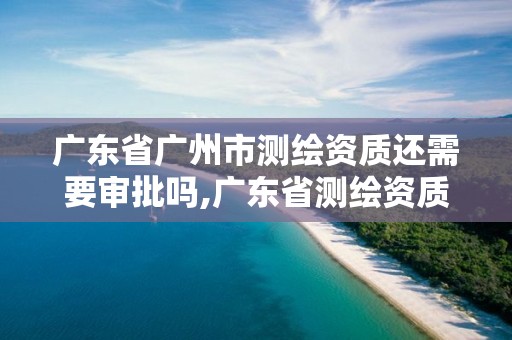 广东省广州市测绘资质还需要审批吗,广东省测绘资质单位名单。