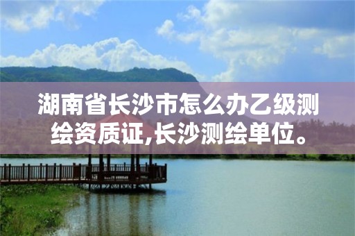 湖南省长沙市怎么办乙级测绘资质证,长沙测绘单位。