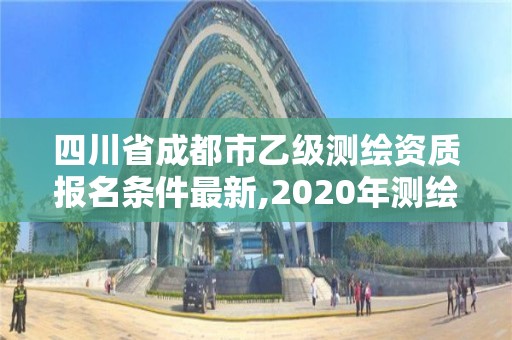 四川省成都市乙级测绘资质报名条件最新,2020年测绘资质乙级需要什么条件。