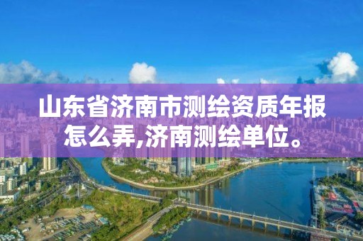 山东省济南市测绘资质年报怎么弄,济南测绘单位。