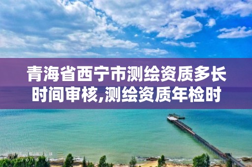 青海省西宁市测绘资质多长时间审核,测绘资质年检时间。