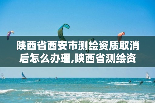 陕西省西安市测绘资质取消后怎么办理,陕西省测绘资质申请材料。