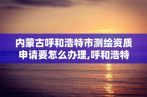 内蒙古呼和浩特市测绘资质申请要怎么办理,呼和浩特市勘察测绘研究院电话。