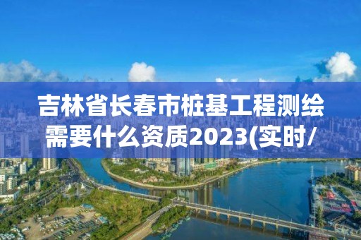 吉林省长春市桩基工程测绘需要什么资质2023(实时/更新中)