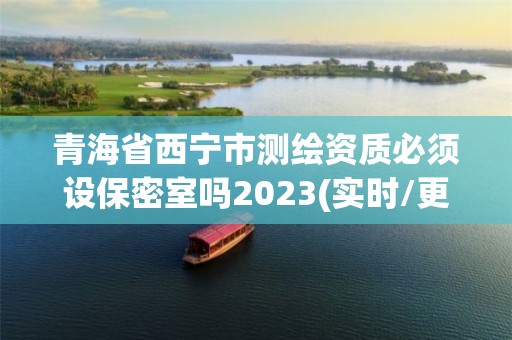 青海省西宁市测绘资质必须设保密室吗2023(实时/更新中)