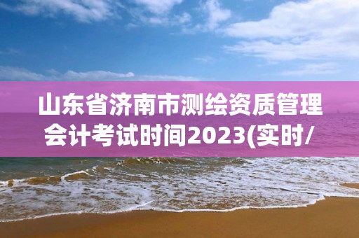 山东省济南市测绘资质管理会计考试时间2023(实时/更新中)