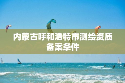 内蒙古呼和浩特市测绘资质备案条件