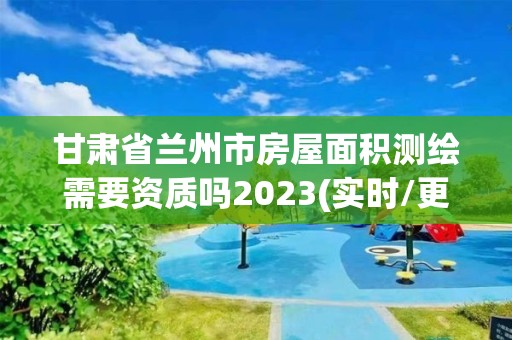 甘肃省兰州市房屋面积测绘需要资质吗2023(实时/更新中)