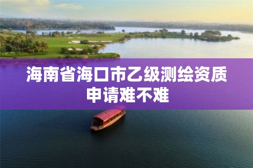 海南省海口市乙级测绘资质申请难不难