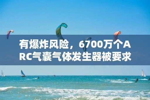 有爆炸风险，6700万个ARC气囊气体发生器被要求召回