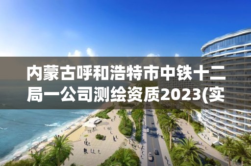 内蒙古呼和浩特市中铁十二局一公司测绘资质2023(实时/更新中)