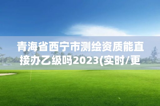 青海省西宁市测绘资质能直接办乙级吗2023(实时/更新中)