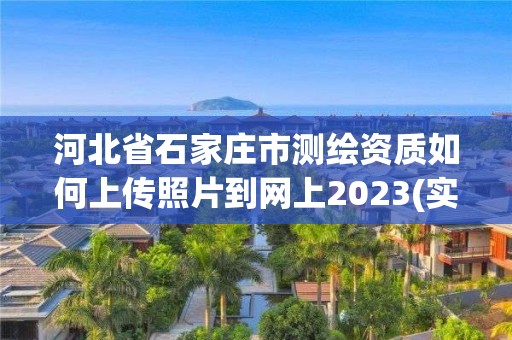 河北省石家庄市测绘资质如何上传照片到网上2023(实时/更新中)