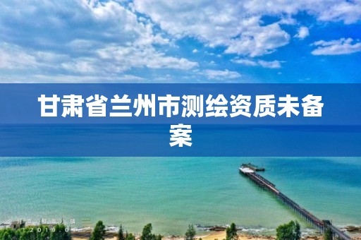 甘肃省兰州市测绘资质未备案