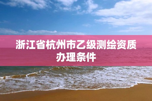 浙江省杭州市乙级测绘资质办理条件