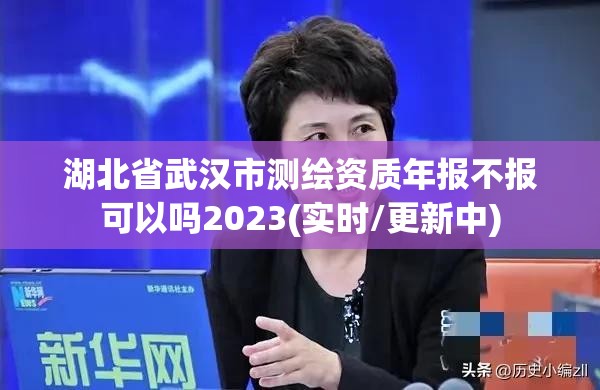 湖北省武汉市测绘资质年报不报可以吗2023(实时/更新中)