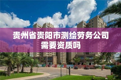 贵州省贵阳市测绘劳务公司需要资质吗