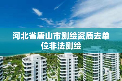 河北省唐山市测绘资质去单位非法测绘