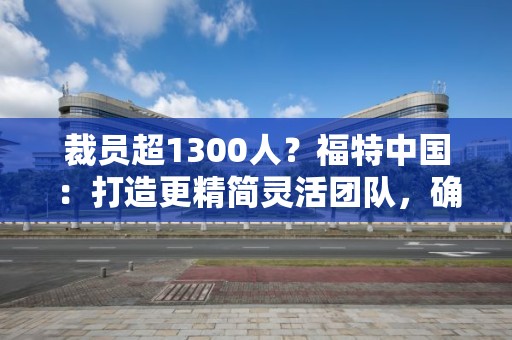 裁员超1300人？福特中国：打造更精简灵活团队，确保业务可持续