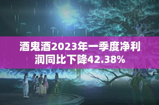 酒鬼酒2023年一季度净利润同比下降42.38%