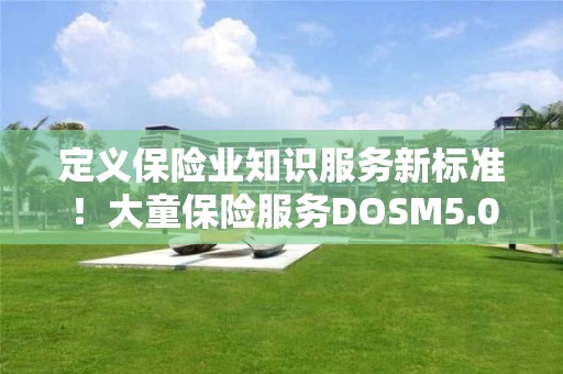 定义保险业知识服务新标准！大童保险服务DOSM5.0重磅发布