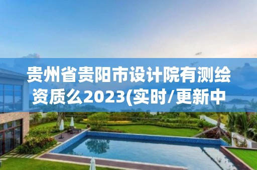 贵州省贵阳市设计院有测绘资质么2023(实时/更新中)