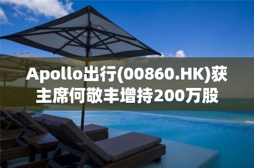 Apollo出行(00860.HK)获主席何敬丰增持200万股