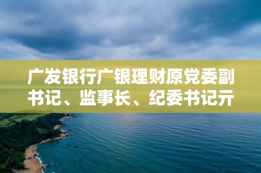 广发银行广银理财原党委副书记、监事长、纪委书记亓艳被查