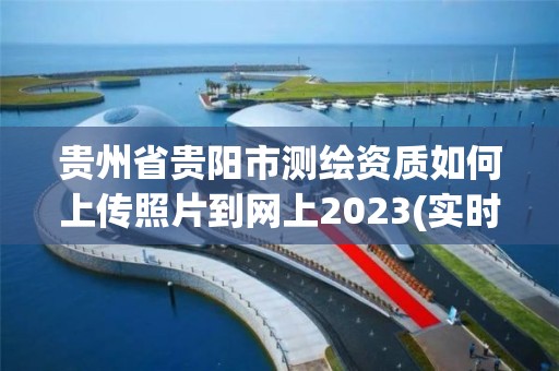 贵州省贵阳市测绘资质如何上传照片到网上2023(实时/更新中)