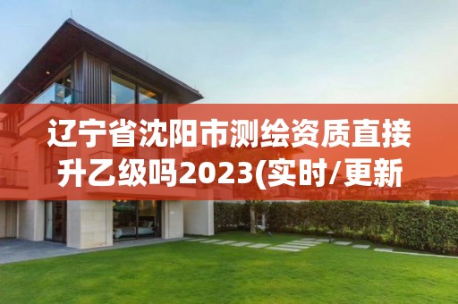 辽宁省沈阳市测绘资质直接升乙级吗2023(实时/更新中)