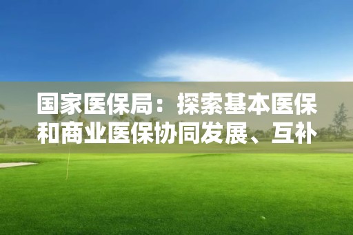 国家医保局：探索基本医保和商业医保协同发展、互补互促路径模式