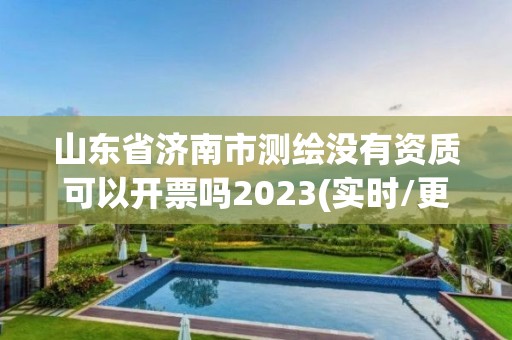 山东省济南市测绘没有资质可以开票吗2023(实时/更新中)