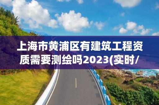 上海市黄浦区有建筑工程资质需要测绘吗2023(实时/更新中)