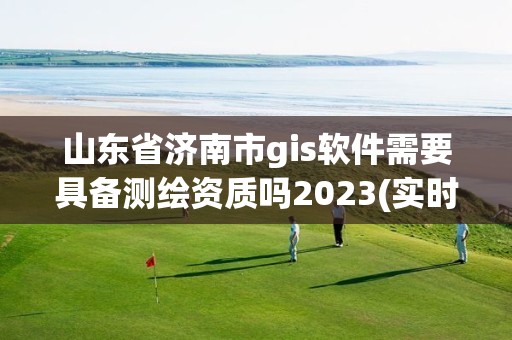 山东省济南市gis软件需要具备测绘资质吗2023(实时/更新中)