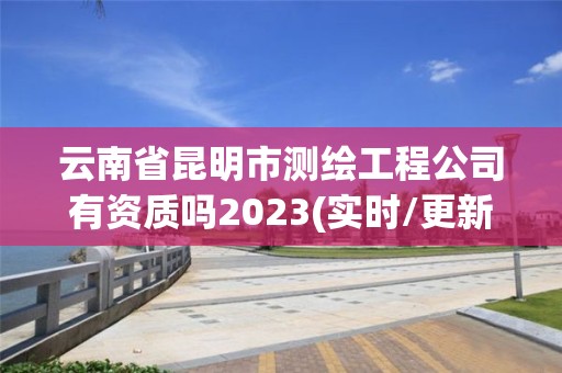 云南省昆明市测绘工程公司有资质吗2023(实时/更新中)