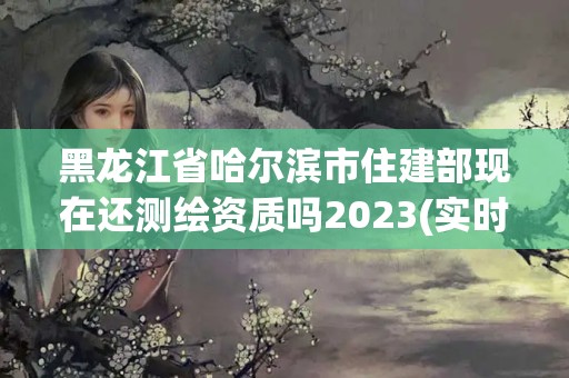 黑龙江省哈尔滨市住建部现在还测绘资质吗2023(实时/更新中)