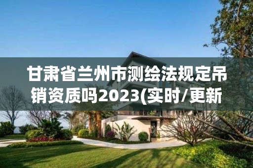 甘肃省兰州市测绘法规定吊销资质吗2023(实时/更新中)