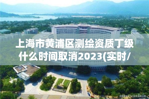 上海市黄浦区测绘资质丁级什么时间取消2023(实时/更新中)