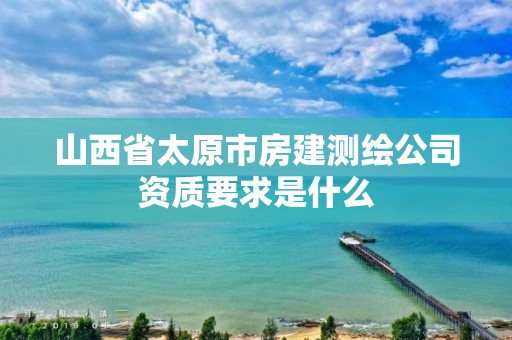 山西省太原市房建测绘公司资质要求是什么