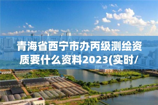 青海省西宁市办丙级测绘资质要什么资料2023(实时/更新中)