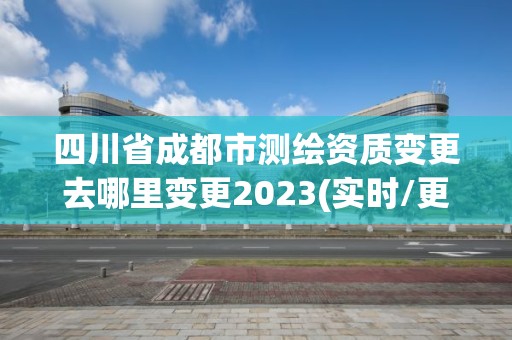 四川省成都市测绘资质变更去哪里变更2023(实时/更新中)