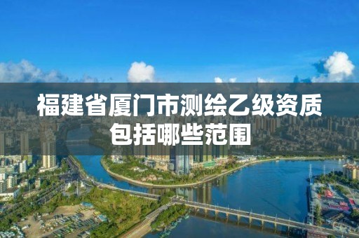 福建省厦门市测绘乙级资质包括哪些范围