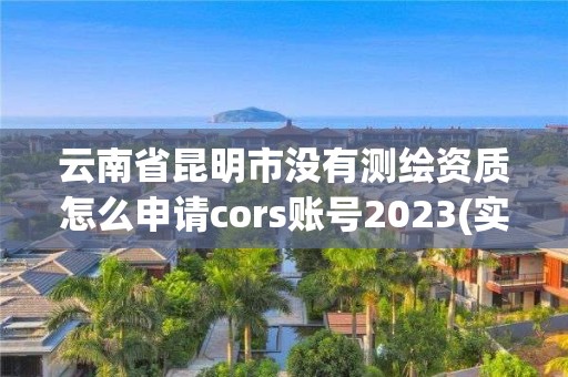 云南省昆明市没有测绘资质怎么申请cors账号2023(实时/更新中)