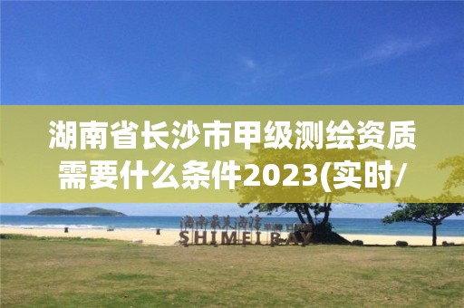 湖南省长沙市甲级测绘资质需要什么条件2023(实时/更新中)